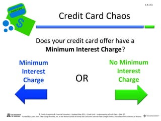 1.4.1.G1
         ard rd
    die C a
   eCrt dit C

                                                                   Credit Card Chaos
Cr




                                    Does your credit card offer have a
                                      Minimum Interest Charge?
           Minimum                                                                                                                    No Minimum
           Interest                                                                                                                     Interest
            Charge                                                                       OR                                              Charge



                                        © Family Economics & Financial Education – Updated May 2011 – Credit Unit – Understanding a Credit Card – Slide 37
                  Funded by a grant from Take Charge America, Inc. to the Norton School of Family and Consumer Sciences Take Charge America Institute at The University of Arizona
 