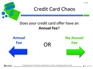1.4.1.G1
         ard rd
    die C a
   eCrt dit C

                                                                   Credit Card Chaos
Cr




                                 Does your credit card offer have an
                                            Annual Fee?

                  Annual                                                                                                                    No Annual
                   Fee                                                                                                                         Fee
                                                                                         OR


                                        © Family Economics & Financial Education – Updated May 2011 – Credit Unit – Understanding a Credit Card – Slide 38
                  Funded by a grant from Take Charge America, Inc. to the Norton School of Family and Consumer Sciences Take Charge America Institute at The University of Arizona
 