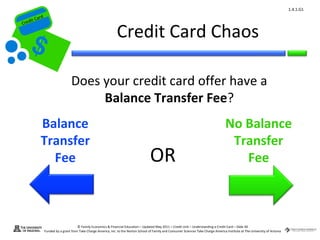 1.4.1.G1
         ard rd
    die C a
   eCrt dit C

                                                                   Credit Card Chaos
Cr




                                    Does your credit card offer have a
                                         Balance Transfer Fee?
             Balance                                                                                                                        No Balance
             Transfer                                                                                                                        Transfer
               Fee                                                                       OR                                                    Fee



                                        © Family Economics & Financial Education – Updated May 2011 – Credit Unit – Understanding a Credit Card – Slide 40
                  Funded by a grant from Take Charge America, Inc. to the Norton School of Family and Consumer Sciences Take Charge America Institute at The University of Arizona
 