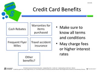 1.4.1.G1
         ard rd
    die C a
   eCrt dit C

                                                             Credit Card Benefits
Cr




                                                                                                                • Make sure to
                                                                                                                  know all terms
                                                                                                                  and conditions
                                                                                                                • May charge fees
                                                                                                                  or higher interest
                                                                                                                  rates


                                        © Family Economics & Financial Education – Updated May 2011 – Credit Unit – Understanding a Credit Card – Slide 41
                  Funded by a grant from Take Charge America, Inc. to the Norton School of Family and Consumer Sciences Take Charge America Institute at The University of Arizona
 