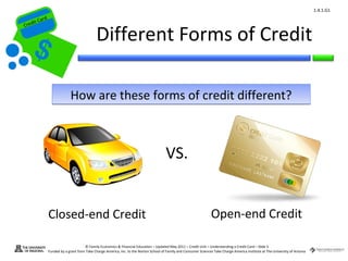 1.4.1.G1
         ard rd
    die C a
   eCrt dit C

                                               Different Forms of Credit
Cr




                               How are these forms of credit different?



                                                                                           VS.


                  Closed-end Credit                                                                                    Open-end Credit

                                        © Family Economics & Financial Education – Updated May 2011 – Credit Unit – Understanding a Credit Card – Slide 5
                  Funded by a grant from Take Charge America, Inc. to the Norton School of Family and Consumer Sciences Take Charge America Institute at The University of Arizona
 