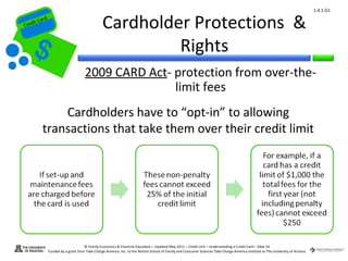 1.4.1.G1


Cr
         ard rd
    die C a
   eCrt dit C
                                                   Cardholder Protections &
                                                            Rights
                                        2009 CARD Act- protection from over-the-
                                                       limit fees
                Cardholders have to “opt-in” to allowing
            transactions that take them over their credit limit




                                        © Family Economics & Financial Education – Updated May 2011 – Credit Unit – Understanding a Credit Card – Slide 54
                  Funded by a grant from Take Charge America, Inc. to the Norton School of Family and Consumer Sciences Take Charge America Institute at The University of Arizona
 