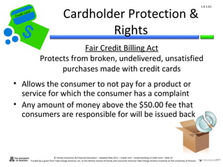 1.4.1.G1


Cr
         ard rd
    die C a
   eCrt dit C
                                                 Cardholder Protection &
                                                         Rights
                                       Fair Credit Billing Act
                          Protects from broken, undelivered, unsatisfied
                                purchases made with credit cards
 • Allows the consumer to not pay for a product or
   service for which the consumer has a complaint
 • Any amount of money above the $50.00 fee that
   consumers are responsible for will be issued back



                                        © Family Economics & Financial Education – Updated May 2011 – Credit Unit – Understanding a Credit Card – Slide 55
                  Funded by a grant from Take Charge America, Inc. to the Norton School of Family and Consumer Sciences Take Charge America Institute at The University of Arizona
 