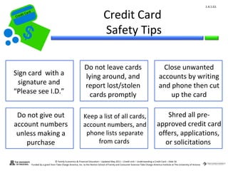 1.4.1.G1


Cr
         ard rd
    die C a
   eCrt dit C
                                                                                      Credit Card
                                                                                      Safety Tips

                                                                    Do not leave cards                                                     Close unwanted
 Sign card with a                                                   lying around, and                                                     accounts by writing
  signature and                                                     report lost/stolen                                                    and phone then cut
 “Please see I.D.”                                                    cards promptly                                                          up the card

  Do not give out                                                  Keep a list of all cards,                                               Shred all pre-
 account numbers                                                   account numbers, and                                                 approved credit card
  unless making a                                                   phone lists separate                                                offers, applications,
     purchase                                                           from cards                                                        or solicitations

                                        © Family Economics & Financial Education – Updated May 2011 – Credit Unit – Understanding a Credit Card – Slide 56
                  Funded by a grant from Take Charge America, Inc. to the Norton School of Family and Consumer Sciences Take Charge America Institute at The University of Arizona
 