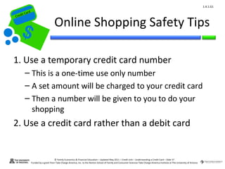 1.4.1.G1
         ard rd
    die C a
   eCrt dit C

                                        Online Shopping Safety Tips
Cr




 1. Use a temporary credit card number
          – This is a one-time use only number
          – A set amount will be charged to your credit card
          – Then a number will be given to you to do your
            shopping
 2. Use a credit card rather than a debit card


                                        © Family Economics & Financial Education – Updated May 2011 – Credit Unit – Understanding a Credit Card – Slide 57
                  Funded by a grant from Take Charge America, Inc. to the Norton School of Family and Consumer Sciences Take Charge America Institute at The University of Arizona
 
