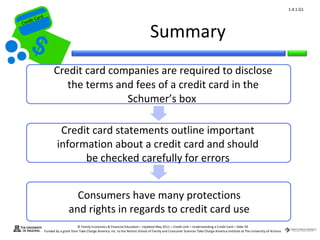 1.4.1.G1
         ard rd
    die C a
   eCrt dit C

                                                                                         Summary
Cr




                        Credit card companies are required to disclose
                           the terms and fees of a credit card in the
                                       Schumer’s box

                           Credit card statements outline important
                          information about a credit card and should
                                be checked carefully for errors


                                    Consumers have many protections
                                  and rights in regards to credit card use
                                        © Family Economics & Financial Education – Updated May 2011 – Credit Unit – Understanding a Credit Card – Slide 59
                  Funded by a grant from Take Charge America, Inc. to the Norton School of Family and Consumer Sciences Take Charge America Institute at The University of Arizona
 