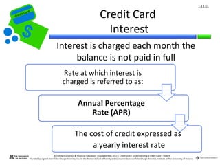 1.4.1.G1


Cr
         ard rd
    die C a
   eCrt dit C
                                                                                      Credit Card
                                                                                        Interest
                                           Interest is charged each month the
                                                balance is not paid in full
                                                 Rate at which interest is
                                                 charged is referred to as:

                                                                Annual Percentage
                                                                   Rate (APR)

                                                             The cost of credit expressed as
                                                                  a yearly interest rate
                                        © Family Economics & Financial Education – Updated May 2011 – Credit Unit – Understanding a Credit Card – Slide 9
                  Funded by a grant from Take Charge America, Inc. to the Norton School of Family and Consumer Sciences Take Charge America Institute at The University of Arizona
 