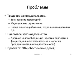 Проблемы  Трудовое законодательство. Зонирование территорий. Медицинское страхование. Новые понятия работника, трудовых отношений и т.д. Налоговое законодательство. Двойное налогообложение (налоги с зарплаты в фонд социального обеспечения и налог на предпринимательскую деятельность) Проект  COBRA  (обеспечение детей). Данилова Е.В. 