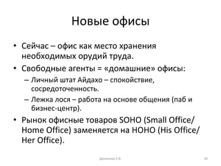 Новые офисы Сейчас – офис как место хранения необходимых орудий труда. Свободные агенты = «домашние» офисы: Личный штат Айдахо – спокойствие, сосредоточенность. Лежка лося – работа на основе общения (паб и бизнес-центр). Рынок офисные товаров  SOHO  ( Small Office/ Home Office)  заменяется на  HOHO (His Office/ Her Office ). Данилова Е.В. 