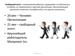Свободный агент –  независимый работник, трудящийся на собственных условиях, не привязанный к крупной организации, обслуживающий различных клиентов и потребителей, а не одного начальника. 20 век – Человек Организации. 21 век – свободный агент. Крупнейший работодатель  Manpower Inc . Данилова Е.В. 