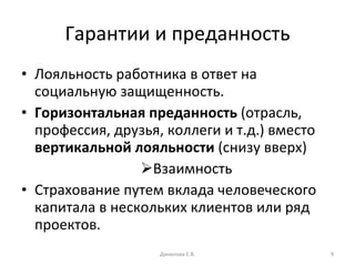Гарантии и преданность Лояльность работника в ответ на социальную защищенность. Горизонтальная преданность  (отрасль, профессия, друзья, коллеги и т.д.) вместо  вертикальной лояльности  (снизу вверх) Взаимность Страхование путем вклада человеческого капитала в нескольких клиентов или ряд проектов. Данилова Е.В. 