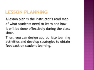 A lesson plan is the instructor’s road map
of what students need to learn and how
it will be done effectively during the class
time.
Then, you can design appropriate learning
activities and develop strategies to obtain
feedback on student learning.