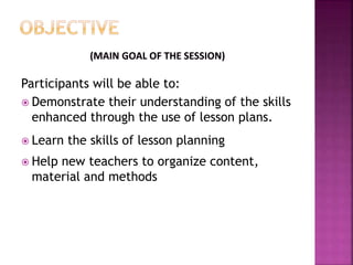 Participants will be able to:
Demonstrate their understanding of the skills
enhanced through the use of lesson plans.
Learn the skills of lesson planning
Help new teachers to organize content,
material and methods