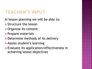 In lesson planning we will be able to:
Structure the lesson
Organize its content
Prepare materials
Determine methods of its delivery
Assess student’s learning
Evaluate its application/effectiveness in
achieving lesson objectives