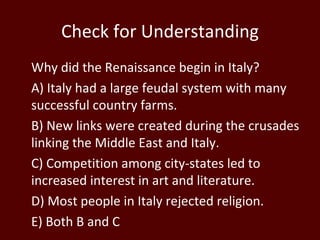 Check for Understanding Why did the Renaissance begin in Italy? A) Italy had a large feudal system with many successful country farms. B) New links were created during the crusades linking the Middle East and Italy. C) Competition among city-states led to increased interest in art and literature. D) Most people in Italy rejected religion.  E) Both B and C  