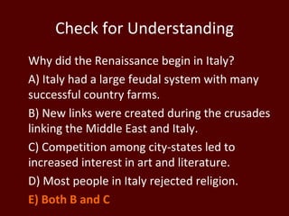 Check for Understanding Why did the Renaissance begin in Italy? A) Italy had a large feudal system with many successful country farms. B) New links were created during the crusades linking the Middle East and Italy. C) Competition among city-states led to increased interest in art and literature. D) Most people in Italy rejected religion.  E) Both B and C  