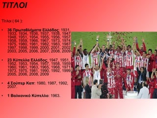 ΤΙΤΛΟΙ Τίτλοι ( 64 ): 36 Πρωταθλήματα Ελλάδος : 1931, 1933, 1934, 1936, 1937, 1938, 1947, 1948, 1951, 1954, 1955, 1956, 1957, 1958, 1959, 1966, 1967, 1973, 1974, 1975, 1980, 1981, 1982, 1983, 1987, 1997, 1998, 1999, 2000, 2001, 2002, 2003, 2005, 2006, 2007, 2008, 2009  23 Κύπελλα Ελλάδος : 1947, 1951, 1952, 1953, 1954, 1957, 1958, 1959, 1960, 1961, 1963, 1965, 1968, 1971, 1973, 1975, 1981, 1990, 1992, 1999, 2005, 2006, 2008, 2009  4 Σούπερ Καπ : 1980, 1987, 1992, 2007.  1 Βαλκανικό Κύπελλο : 1963. 