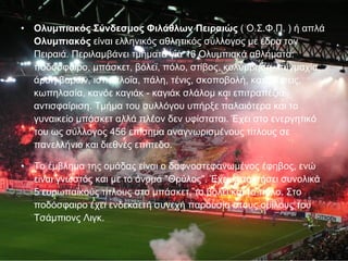 Ολυμπιακός Σύνδεσμος Φιλάθλων Πειραιώς  ( Ο.Σ.Φ.Π. ) ή απλά  Ολυμπιακός  είναι ελληνικός αθλητικός σύλλογος με έδρα τον Πειραιά. Περιλαμβάνει τμήματα για 16 Ολυμπιακά αθλήματα: ποδόσφαιρο, μπάσκετ, βόλεϊ, πόλο, στίβος, κολύμβηση, πυγμαχία, άρση βαρών, ιστιοπλοΐα, πάλη, τένις, σκοποβολή, καταδύσεις, κωπηλασία, κανόε καγιάκ - καγιάκ σλάλομ και επιτραπέζια αντισφαίριση. Τμήμα του συλλόγου υπήρξε παλαιότερα και το γυναικείο μπάσκετ αλλά πλέον δεν υφίσταται. Έχει στο ενεργητικό του ως σύλλογος 456 επίσημα αναγνωρισμένους τίτλους σε πανελλήνιο και διεθνές επίπεδο. Το έμβλημα της ομάδας είναι ο δαφνοστεφανωμένος έφηβος, ενώ είναι γνωστός και με το όνομα "Θρύλος". Έχει κατακτήσει συνολικά 5 ευρωπαϊκούς τίτλους στο μπάσκετ, το βόλεϊ και το πόλο. Στο ποδόσφαιρο έχει ενδεκαετή συνεχή παρουσία στους ομίλους του Τσάμπιονς Λιγκ. 