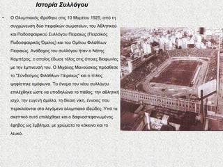 Ιστορία Συλλόγου Ο Ολυμπιακός ιδρύθηκε στις 10 Μαρτίου 1925, από τη συγχώνευση δύο πειραϊκών σωματείων, του Αθλητικού και Ποδοσφαιρικού Συλλόγου Πειραιώς (Πειραϊκός Ποδοσφαιρικός Όμιλος) και του Ομίλου Φιλάθλων Πειραιώς. Ανάδοχος του συλλόγου ήταν ο Νότης Καμπέρος, ο οποίος έδωσε τέλος στις όποιες διαφωνίες με την έμπνευσή του. Ο Μιχάλης Μανούσκος πρόσθεσε το "Σύνδεσμος Φιλάθλων Πειραιώς" και ο τίτλος ψηφίστηκε ομόφωνα. Το όνομα του νέου συλλόγου επιλέχθηκε ώστε να υποδηλώνει το πάθος, την αθλητική ισχύ, την ευγενή άμιλλα, τη δίκαιη νίκη, έννοιες που περικλείονται στο λεγόμενο ολυμπιακό ιδεώδες. Υπό το σκεπτικό αυτό επιλέχθηκε και ο δαφνοστεφανωμένος έφηβος ως έμβλημα, με χρώματα το κόκκινο και το λευκό. 