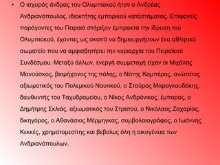 Ο ισχυρός άνδρας του Ολυμπιακού ήταν ο Ανδρέας Ανδριανόπουλος, ιδιοκτήτης εμπορικού καταστήματος. Επιφανείς παράγοντες του Πειραιά στήριξαν έμπρακτα την ίδρυση του Ολυμπιακού, έχοντας ως σκοπό να δημιουργήσουν ένα αθλητικό σωματείο που να αμφισβητήσει την κυριαρχία του Πειραϊκού Συνδέσμου. Μεταξύ άλλων, ενεργή συμμετοχή είχαν οι Μιχάλης Μανούσκος, βιομήχανος της πόλης, ο Νότης Καμπέρος, ανώτατος αξιωματικός του Πολεμικού Ναυτικού, ο Σταύρος Μαραγκουδάκης, διευθυντής του Ταχυδρομείου, ο Νίκος Ανδρόνικος, έμπορος, ο Δημήτρης Σκλιάς, αξιωματικός του Στρατού, ο Νικόλαος Ζαχαρίας, δικηγόρος, ο Αθανάσιος Μέρμηγκας, συμβολαιογράφος, ο Ιωάννης Κεκκές, χρηματομεσίτης και βεβαίως όλη η οικογένεια των   Ανδριανόπουλων. 