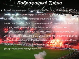 Ποδοσφαιρικό Τμήμα Το ποδοσφαιρικό τμήμα του συλλόγου ιδρύθηκε στις  10 Μαρτίου 1925 . Ο Ολυμπιακός σύντομα κατάφερε να επισκιάσει τις υπόλοιπες πειραϊκές ομάδες, ενώ ακολούθησαν επιτυχίες εναντίον και των άλλων ιστορικών ομάδων της Ελλάδας. Αυτό είχε σαν αποτέλεσμα η ομάδα να καταξιωθεί και ο κόσμος του Πειραιά να συσπειρωθεί γύρω από τον Ολυμπιακό, παραγκωνίζοντας ως ένα βαθμό την άλλη μεγάλη ομάδα της πόλης, τον  Εθνικό Πειραιώς . Παράλληλα ο Ολυμπιακός απέκτησε πανελλήνια φήμη και φιλάθλους σε ολόκληρη την Ελλάδα, πράγμα που αποδεικνύει και η ίδρυση πληθώρας ομάδων με το όνομα  Ολυμπιακός  σε διάφορες περιοχές, φαινόμενο μοναδικό και αξιοπρόσεκτο. 