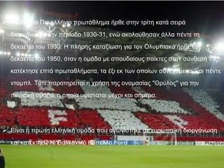 Το πρώτο Πανελλήνιο πρωτάθλημα ήρθε στην τρίτη κατά σειρά διοργάνωση, την περίοδο 1930-31, ενώ ακολούθησαν άλλα πέντε τη δεκαετία του 1930. Η πλήρης καταξίωση για τον Ολυμπιακό ήρθε την δεκαετία του 1950, όταν η ομάδα με σπουδαίους παίκτες στην σύνθεσή της, κατέκτησε επτά πρωταθλήματα, τα έξι εκ των οποίων συνεχόμενα, και πέντε νταμπλ. Τότε παρατηρείται η χρήση της ονομασίας "Θρύλος" για την πειραϊκή ομάδα, η οποία υφίσταται μέχρι και σήμερα . Είναι η πρώτη ελληνική ομάδα που αγωνίστηκε σε ευρωπαϊκή διοργάνωση και κατέκτησε το Βαλκανικό Κύπελλο. 