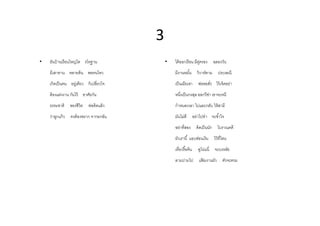 3
•   อนบานเรอนใหญโต
    อันบ้ านเรื อนใหญ่โต รโหฐาน              •   ไดออกเรอน มีค่
                                                 ได้ ออกเรื อน มคูครอง         ฉลองวน
                                                                               ฉลองวัน
    มีเสาทาน หลายต้ น พอทนไหว                    มีงานหมัน วิวาห์ตาม             ประเพณี
    เกิดเป็ นคน อยูเ่ ดียว ก็เปลียวใจ            เป็ นเมียเขา     พ่อขอสัง ไว้ เจ็ดอย่า
    ต้ องแต่งงาน กันไว้ อาศัยกัน                 หนึงเป็ นกงสุล ออกวีซา เขาจะหนี
                                                                      ่
    ธรรมชาติ ของชีวิต      พ่อคิดแล้ ว           กําหนดเวลา ไปและกลับ ให้ สามี
    ว่าลูกแก้ ว   คงต้ องพราก จากอกฉัน           มันไม่ดี อย่าไปทํา จะชําใจ
                                                 อย่าทีสอง       คิดเป็ นนัก     โบราณคดี
                                                 ผวเราน แอบซอนเงน
                                                 ผัวเรานี แอบซ่อนเงิน          ไวทไหน
                                                                               ไว้ ทีไหน
                                                 เทียวรื อค้ น    ดูโน่นนี     จะบรรลัย
                                                 ลามปามไป         แฟมงานผัว
                                                                    ้                ตัวจะตรม
 