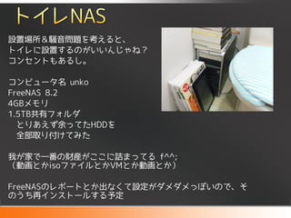 設置場所＆騒音問題を考えると、
トイレに設置するのがいいんじゃね？
コンセントもあるし。

コンピュータ名 unko
FreeNAS 8.2
4GBメモリ
1.5TB共有フォルダ
  とりあえず余ってたHDDを
  全部取り付けてみた

我が家で一番の財産がここに詰まってる f^^;
（動画とかisoファイルとかVMとか動画とか）

FreeNASのレポートとか出なくて設定がダメダメっぽいので、そ
のうち再インストールする予定
 
