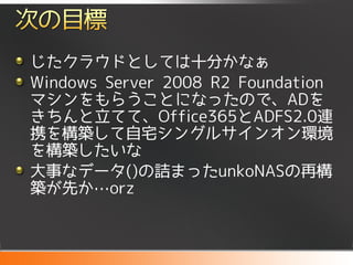 じたクラウドとしては十分かなぁ
Windows Server 2008 R2 Foundation
マシンをもらうことになったので、ADを
きちんと立てて、Office365とADFS2.0連
携を構築して自宅シングルサインオン環境
を構築したいな
大事なデータ()の詰まったunkoNASの再構
築が先か…orz
 