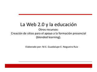 La Web 2.0 y la educaciónOtros recursos:Creación de sitios para el apoyo a la formación presencial (blendedlearning). Elaborado por: M.E. Guadalupe E. Nogueira Ruiz  1 