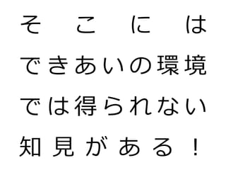 そ   こ   に   は
できあいの環境
では得られない
知 見 が あ る ！
 