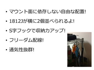 • マウント面に依存しない自由な配置!

• 1812Jが横に2個並べられるよ!

• S字フックで収納力アップ!

• フリーダム配線!

• 通気性抜群!
 