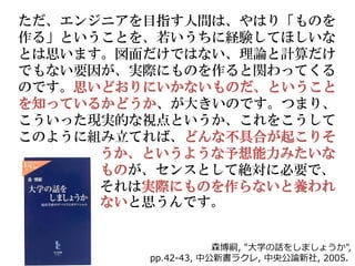 ただ、エンジニアを目指す人間は、やはり「ものを
作る」ということを、若いうちに経験してほしいな
とは思います。図面だけではない、理論と計算だけ
でもない要因が、実際にものを作ると関わってくる
のです。思いどおりにいかないものだ、ということ
を知っているかどうか、が大きいのです。つまり、
こういった現実的な視点というか、これをこうして
このように組み立てれば、どんな不具合が起こりそ
      うか、というような予想能力みたいな
      ものが、センスとして絶対に必要で、
      それは実際にものを作らないと養われ
      ないと思うんです。


                     森博嗣, "大学の話をしましょうか",
         pp.42-43, 中公新書ラクレ, 中央公論新社, 2005.
 