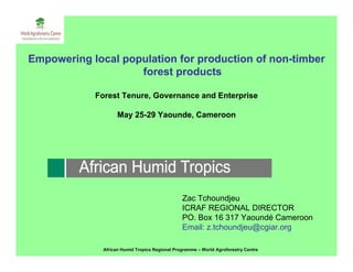 Empowering local population for production of non-timber
                    forest products

            Forest Tenure, Governance and Enterprise

                    May 25-29 Yaounde, Cameroon




                                                Zac Tchoundjeu
                                                ICRAF REGIONAL DIRECTOR
                                                PO. Box 16 317 Yaoundé Cameroon
                                                Email: z.tchoundjeu@cgiar.org

              African Humid Tropics Regional Programme – World Agroforestry Centre
 