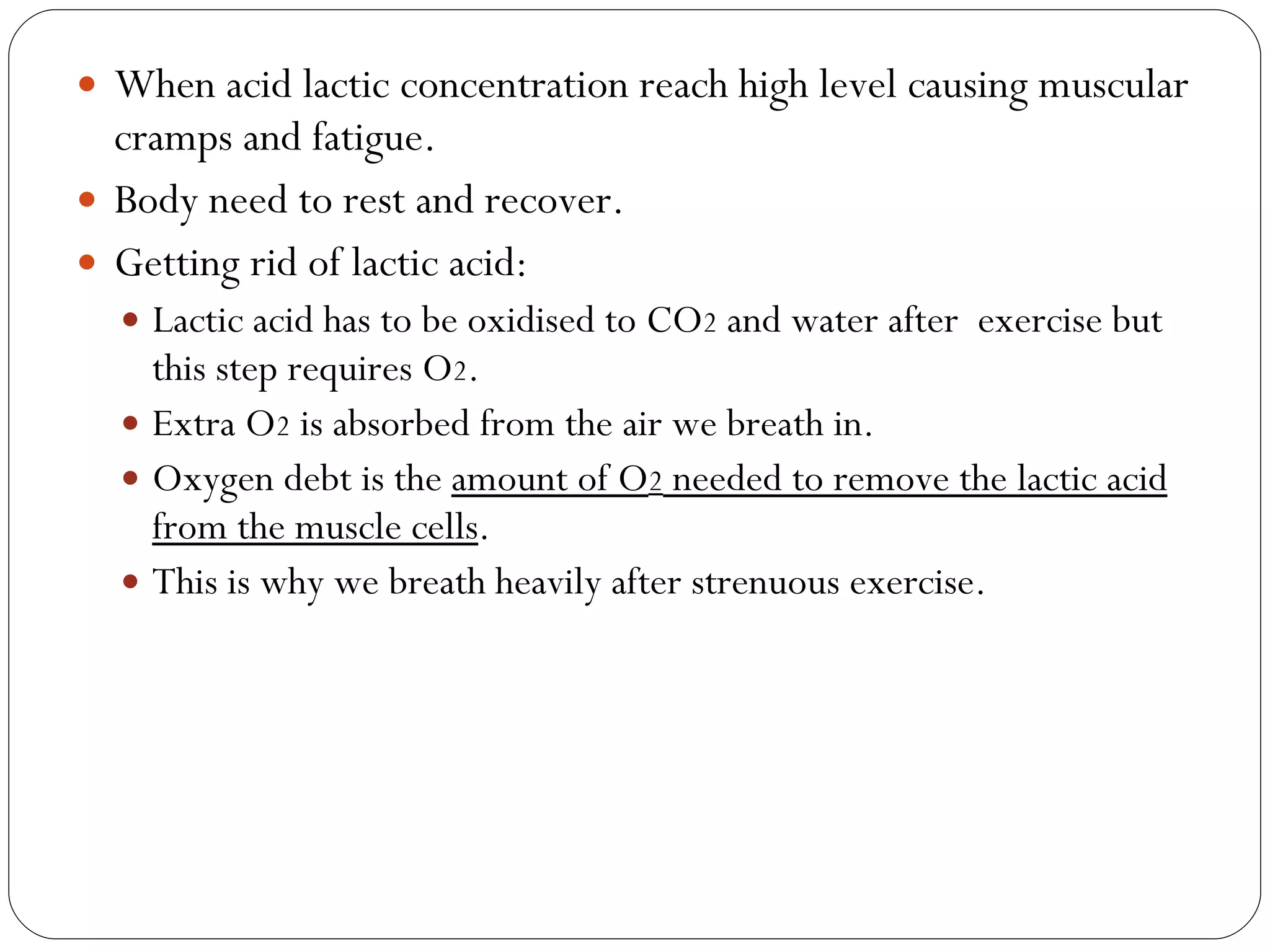 When acid lactic concentration reach high level causing muscular cramps and fatigue. Body need to rest and recover. Getting rid of lactic acid: Lactic acid has to be oxidised to CO 2  and water after  exercise but this step requires O 2 . Extra O 2  is absorbed from the air we breath in. Oxygen debt is the  amount of O 2  needed to remove the lactic acid from the muscle cells . This is why we breath heavily after strenuous exercise. 