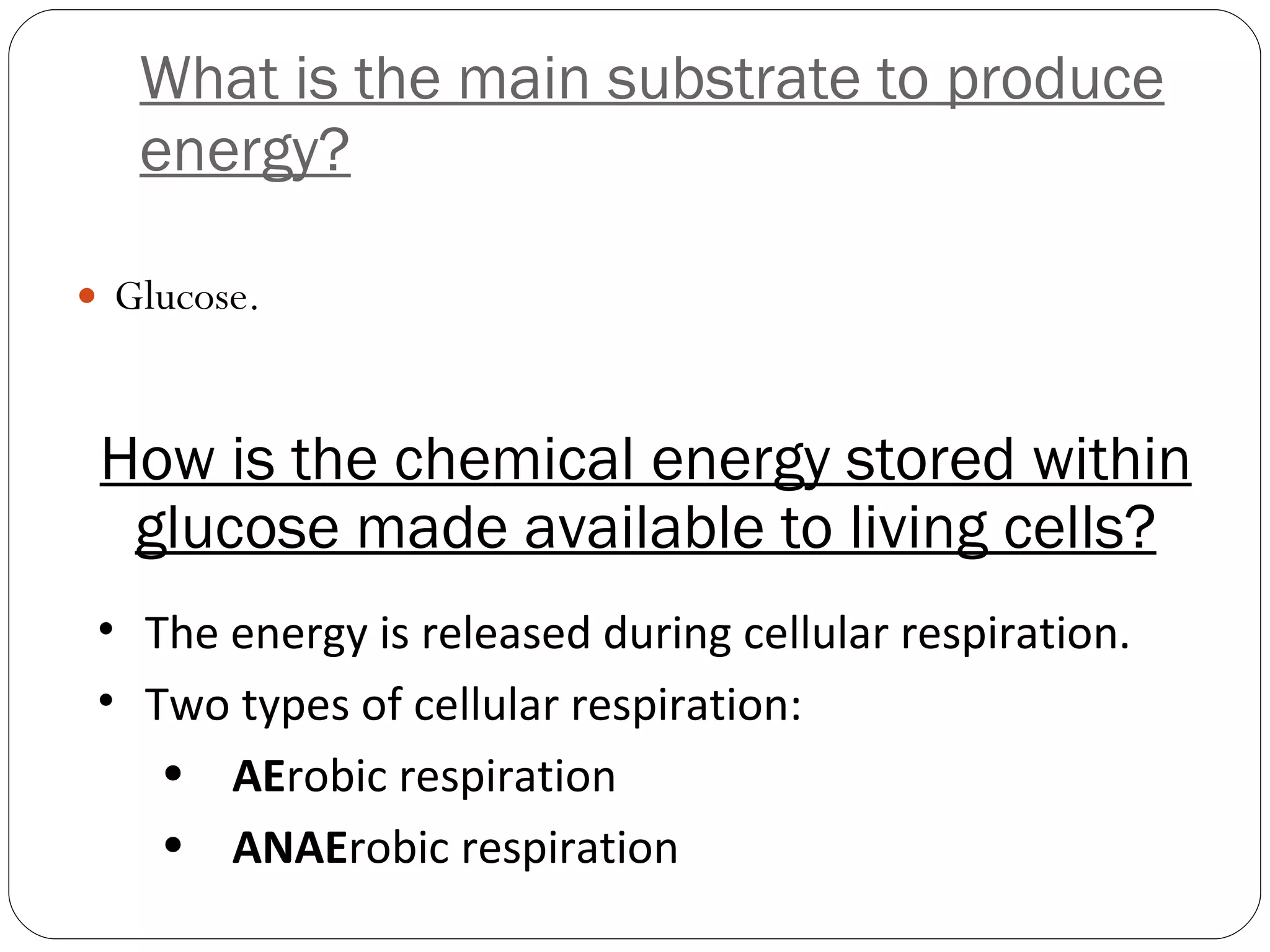 What is the main substrate to produce energy? Glucose. How is the chemical energy stored within glucose made available to living cells? The energy is released during cellular respiration. Two types of cellular respiration: AE robic respiration ANAE robic respiration 
