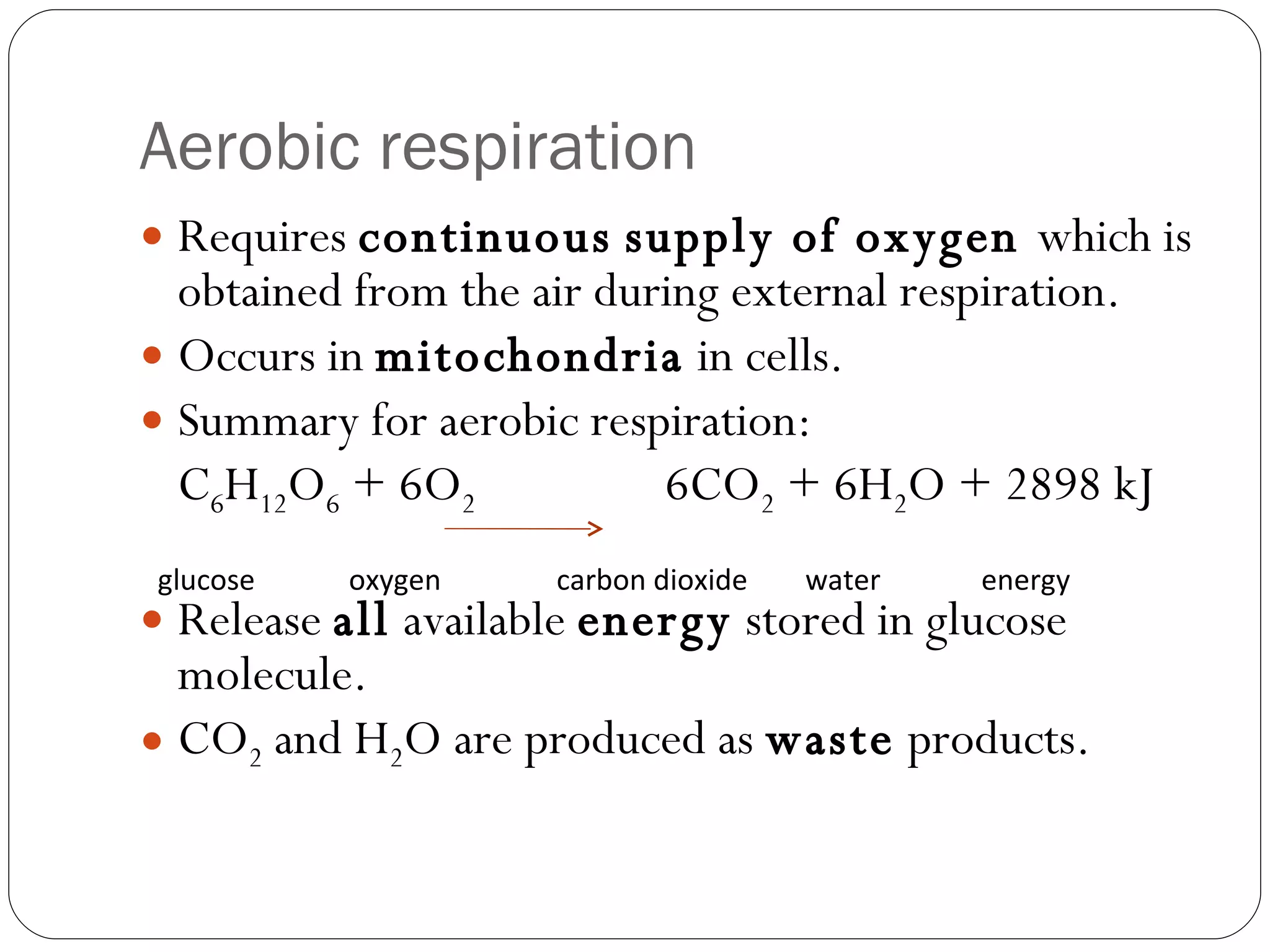 Aerobic respiration Requires  continuous   supply of oxygen  which is obtained from the air during external respiration. Occurs in  mitochondria  in cells. Summary for aerobic respiration: C 6 H 12 O 6  + 6O 2   6CO 2  + 6H 2 O + 2898 kJ Release  all  available  energy  stored in glucose molecule. CO 2  and H 2 O are produced as  waste  products. glucose  oxygen  carbon dioxide  water  energy  