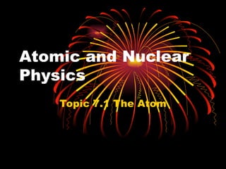 Atomic and Nuclear Physics Topic  7 .1  The Atom 