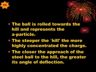 The ball is rolled towards the hill and represents the a‑particle. The steeper the `hill' the more highly concentrated the charge. The closer the approach of the steel ball to the hill, the greater its angle of deflection. TOK 
