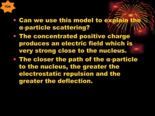 Can we use this model to explain the  α ‑particle scattering? The concentrated positive charge produces an electric field which is very strong close to the nucleus. The closer the path of the  α ‑particle to the nucleus, the greater the electrostatic repulsion and the greater the deflection. TOK 