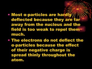 Most  α ‑particles are hardly deflected because they are far away from the nucleus and the field is too weak to repel them much. The electrons do not deflect the  α ‑particles because the effect of their negative charge is spread thinly throughout the atom. 