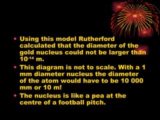 Using this model Rutherford calculated that the diameter of the gold nucleus could not be larger than 10 -14  m. This diagram is not to scale. With a 1 mm diameter nucleus the diameter of the atom would have to be 10 000 mm or 10 m! The nucleus is like a pea at the centre of a football pitch. 