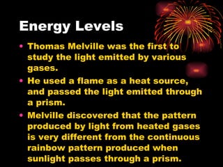 Energy Levels Thomas Melville was the first to study the light emitted by various gases. He used a flame as a heat source, and passed the light emitted through a prism. Melville discovered that the pattern produced by light from heated gases is very different from the continuous rainbow pattern produced when sunlight passes through a prism. 