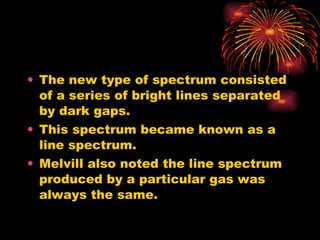 The new type of spectrum consisted of a series of bright lines separated by dark gaps. This spectrum became known as a line spectrum. Melvill also noted the line spectrum produced by a particular gas was always the same. 