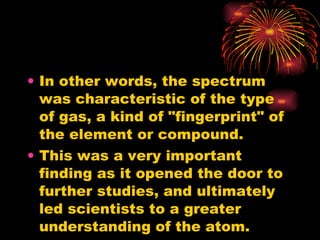 In other words, the spectrum was characteristic of the type of gas, a kind of "fingerprint" of the element or compound. This was a very important finding as it opened the door to further studies, and ultimately led scientists to a greater understanding of the atom. 