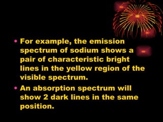 For example, the emission spectrum of sodium shows a pair of characteristic bright lines in the yellow region of the visible spectrum. An absorption spectrum will show 2 dark lines in the same position. 