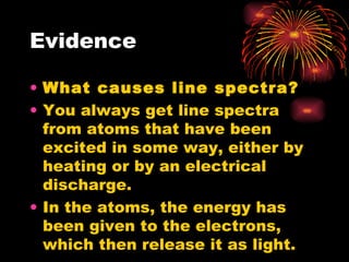 Evidence What causes line spectra? You always get line spectra from atoms that have been excited in some way, either by heating or by an electrical discharge. In the atoms, the energy has been given to the electrons, which then release it as light. 