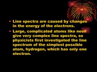Line spectra are caused by changes in the energy of the electrons. Large, complicated atoms like neon give very complex line spectra, so physicists first investigated the line spectrum of the simplest possible atom, hydrogen, which has only one electron. 