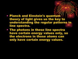 Planck and Einstein's quantum theory of light gives us the key to understanding the regular patterns in line spectra. The photons in these line spectra have certain energy values only, so the electrons in those atoms can only have certain energy values. 