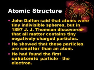 Atomic Structure John Dalton said that atoms were tiny indivisible spheres, but in 1897 J. J. Thomson discovered that all matter contains tiny negatively‑charged particles. He showed that these particles are  smaller  than an atom. He had found the first  subatomic  particle ‑ the electron. 